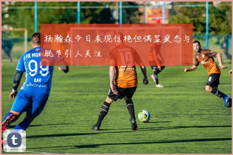 杨瀚森今日表现惊艳但偶显疲态与脱节引人关注