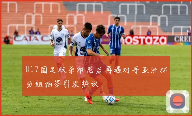 U17国足双杀印尼后再遇对手亚洲杯分组抽签引发热议