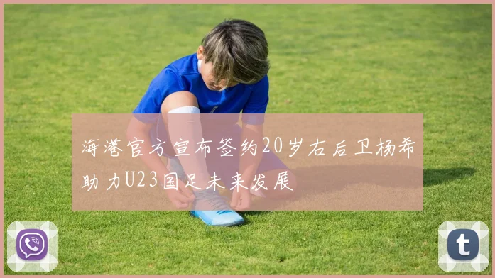 海港官方宣布签约20岁右后卫杨希助力U23国足未来发展