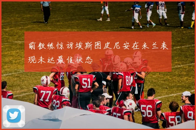 前教练惊讶埃斯图皮尼安在米兰表现未达最佳状态