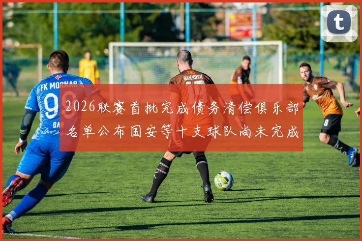 2026联赛首批完成债务清偿俱乐部名单公布国安等十支球队尚未完成清偿